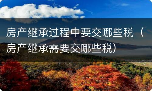 房产继承过程中要交哪些税（房产继承需要交哪些税）