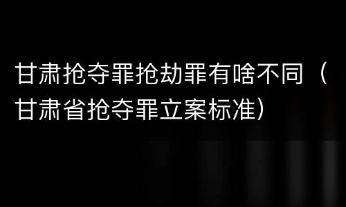 甘肃抢夺罪抢劫罪有啥不同（甘肃省抢夺罪立案标准）