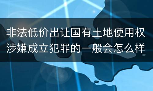 非法低价出让国有土地使用权涉嫌成立犯罪的一般会怎么样处罚