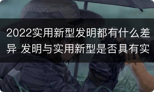 2022实用新型发明都有什么差异 发明与实用新型是否具有实用性