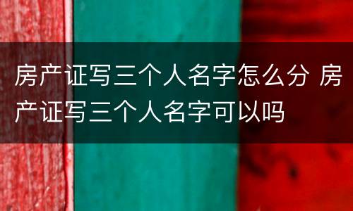 房产证写三个人名字怎么分 房产证写三个人名字可以吗
