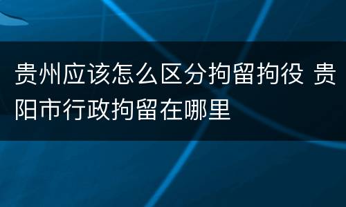 贵州应该怎么区分拘留拘役 贵阳市行政拘留在哪里