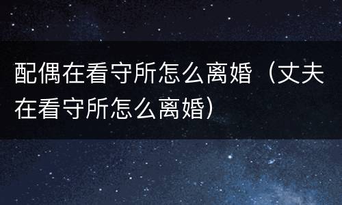 配偶在看守所怎么离婚（丈夫在看守所怎么离婚）