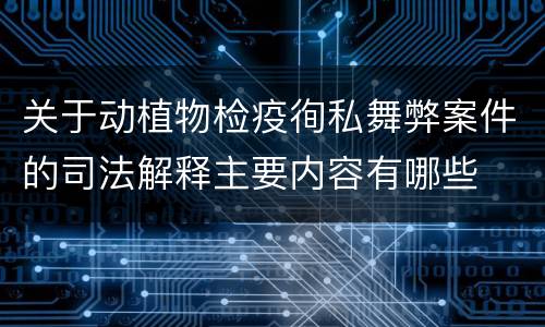 关于动植物检疫徇私舞弊案件的司法解释主要内容有哪些