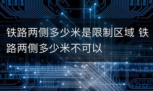 铁路两侧多少米是限制区域 铁路两侧多少米不可以