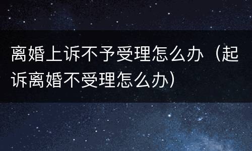 离婚上诉不予受理怎么办（起诉离婚不受理怎么办）