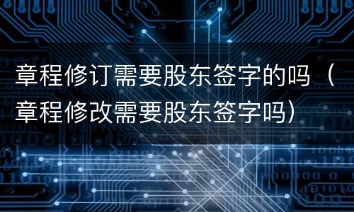 章程修订需要股东签字的吗（章程修改需要股东签字吗）