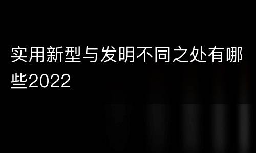 实用新型与发明不同之处有哪些2022