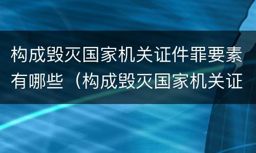 构成毁灭国家机关证件罪要素有哪些（构成毁灭国家机关证件罪要素有哪些内容）