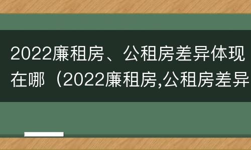 2022廉租房、公租房差异体现在哪（2022廉租房,公租房差异体现在哪方面）