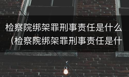 检察院绑架罪刑事责任是什么（检察院绑架罪刑事责任是什么处罚）