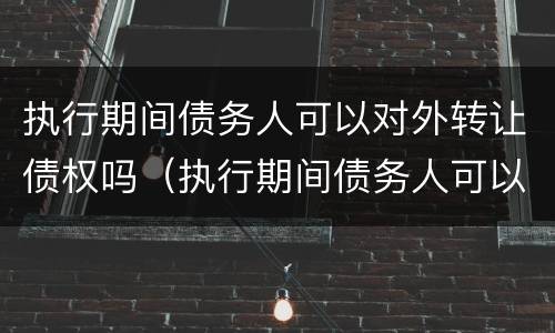 执行期间债务人可以对外转让债权吗（执行期间债务人可以对外转让债权吗怎么办）