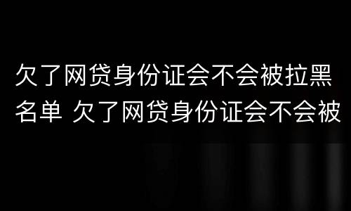 欠了网贷身份证会不会被拉黑名单 欠了网贷身份证会不会被拉黑名单呀