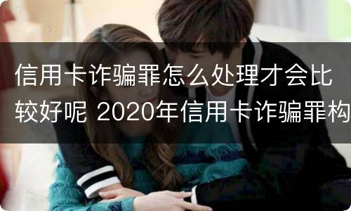 信用卡诈骗罪怎么处理才会比较好呢 2020年信用卡诈骗罪构成要件
