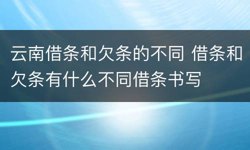 云南借条和欠条的不同 借条和欠条有什么不同借条书写