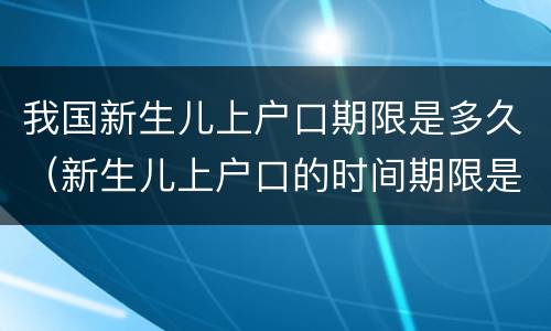 我国新生儿上户口期限是多久（新生儿上户口的时间期限是多久）