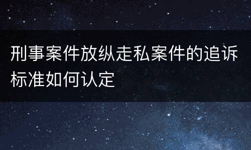 刑事案件放纵走私案件的追诉标准如何认定