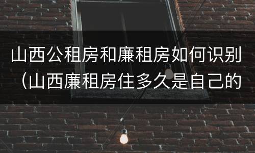 山西公租房和廉租房如何识别（山西廉租房住多久是自己的）