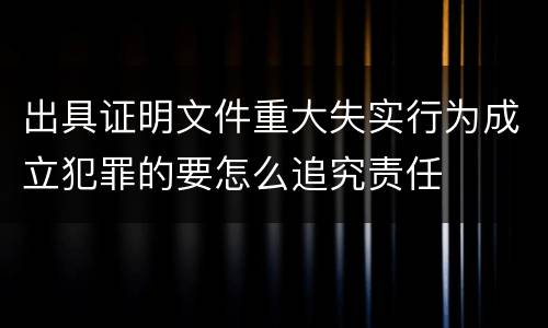 出具证明文件重大失实行为成立犯罪的要怎么追究责任