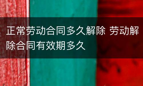 正常劳动合同多久解除 劳动解除合同有效期多久