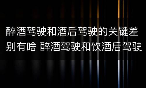 醉酒驾驶和酒后驾驶的关键差别有啥 醉酒驾驶和饮酒后驾驶的区别