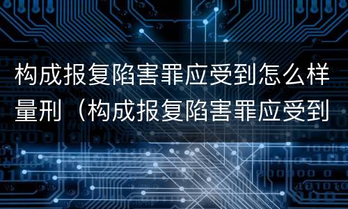 构成报复陷害罪应受到怎么样量刑（构成报复陷害罪应受到怎么样量刑呢）