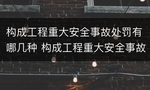 构成工程重大安全事故处罚有哪几种 构成工程重大安全事故处罚有哪几种方式