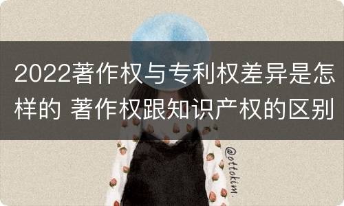 2022著作权与专利权差异是怎样的 著作权跟知识产权的区别
