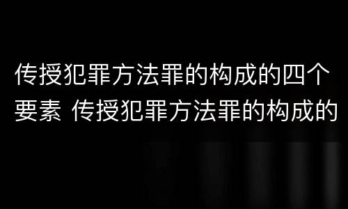 传授犯罪方法罪的构成的四个要素 传授犯罪方法罪的构成的四个要素是