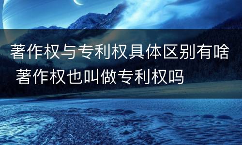 著作权与专利权具体区别有啥 著作权也叫做专利权吗