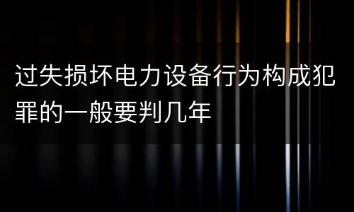 过失损坏电力设备行为构成犯罪的一般要判几年