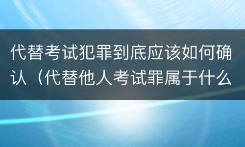 代替考试犯罪到底应该如何确认（代替他人考试罪属于什么类犯罪）