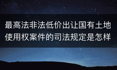 最高法非法低价出让国有土地使用权案件的司法规定是怎样的