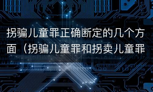 拐骗儿童罪正确断定的几个方面（拐骗儿童罪和拐卖儿童罪的区别）