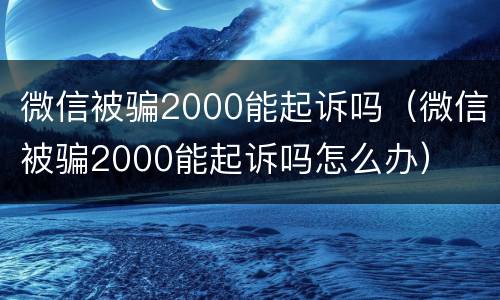 微信被骗2000能起诉吗（微信被骗2000能起诉吗怎么办）