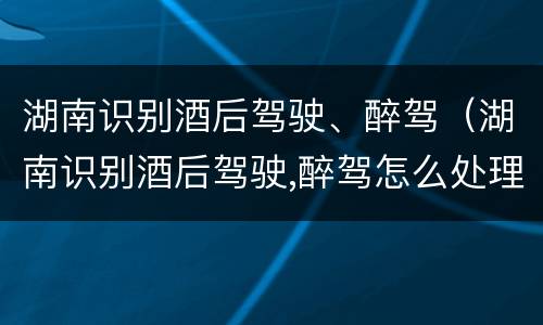 湖南识别酒后驾驶、醉驾（湖南识别酒后驾驶,醉驾怎么处理）