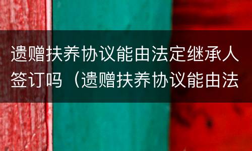 遗赠扶养协议能由法定继承人签订吗（遗赠扶养协议能由法定继承人签订吗）