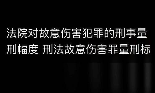 法院对故意伤害犯罪的刑事量刑幅度 刑法故意伤害罪量刑标准