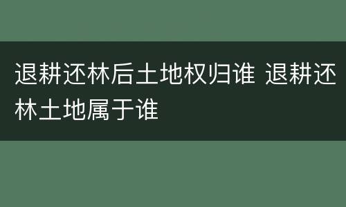 退耕还林后土地权归谁 退耕还林土地属于谁