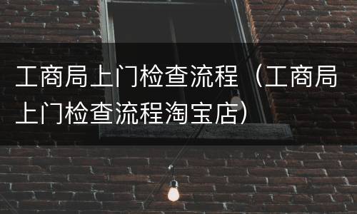 工商局上门检查流程（工商局上门检查流程淘宝店）