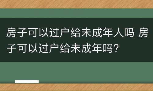 房子可以过户给未成年人吗 房子可以过户给未成年吗?