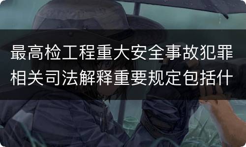 最高检工程重大安全事故犯罪相关司法解释重要规定包括什么