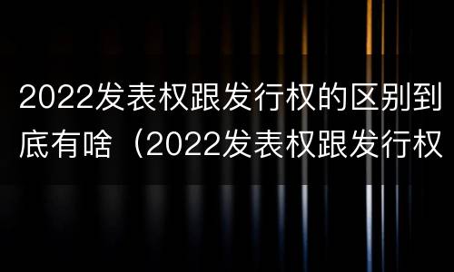 2022发表权跟发行权的区别到底有啥（2022发表权跟发行权的区别到底有啥不同）