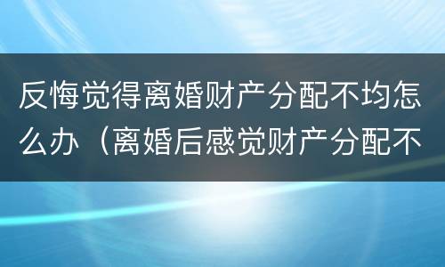 反悔觉得离婚财产分配不均怎么办（离婚后感觉财产分配不公平怎么办）