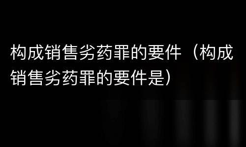 构成销售劣药罪的要件（构成销售劣药罪的要件是）