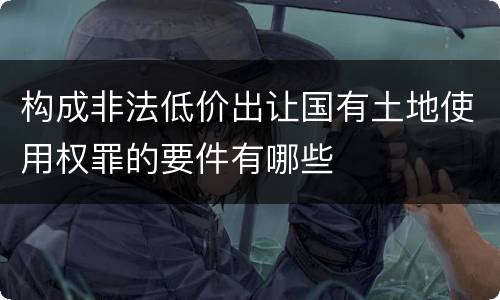 构成非法低价出让国有土地使用权罪的要件有哪些