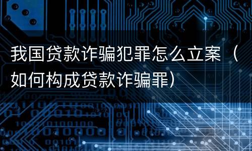 我国贷款诈骗犯罪怎么立案（如何构成贷款诈骗罪）