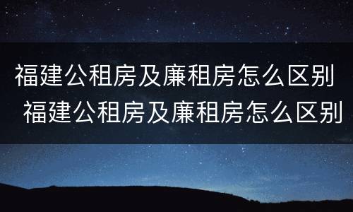 福建公租房及廉租房怎么区别 福建公租房及廉租房怎么区别的