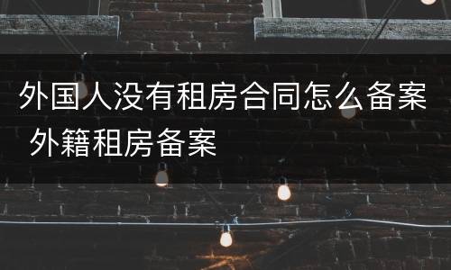 外国人没有租房合同怎么备案 外籍租房备案