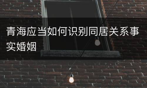 青海应当如何识别同居关系事实婚姻